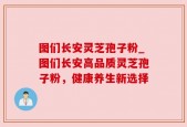 图们长安灵芝孢子粉_图们长安高品质灵芝孢子粉，健康养生新选择