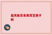后天能否食用灵芝孢子粉