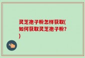 灵芝孢子粉怎样获取(如何获取灵芝孢子粉？)