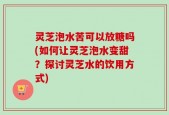 灵芝泡水苦可以放糖吗(如何让灵芝泡水变甜？探讨灵芝水的饮用方式)