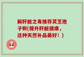 解肝脏之毒推荐灵芝孢子粉(提升肝脏健康，这种天然补品最好！)