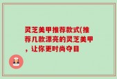灵芝美甲推荐款式(推荐几款漂亮的灵芝美甲，让你更时尚夺目