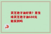 灵芝孢子油好贵？意生缘灵芝孢子油680元能买到吗