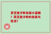 灵芝孢子粉包装小蓝帽？灵芝孢子粉的包装与优点？