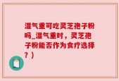 湿气重可吃灵芝孢子粉吗_湿气重时，灵芝孢子粉能否作为食疗选择？)