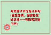 粤微牌子灵芝孢子粉好(重塑体质，保健养生好选择——粤微灵芝孢子粉)