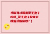 反酸可以服用灵芝孢子粉吗_灵芝孢子粉能否缓解反酸症状？)