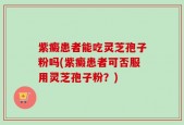 紫癜患者能吃灵芝孢子粉吗(紫癜患者可否服用灵芝孢子粉？)