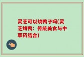 灵芝可以烧鸭子吗(灵芝烤鸭：传统美食与中草药结合)