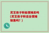 灵芝孢子粉能摆摊卖吗(灵芝孢子粉适合摆摊销售吗？)