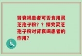 肾衰竭患者可否食用灵芝孢子粉？？探究灵芝孢子粉对肾衰竭患者的作用？