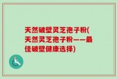 天然破壁灵芝孢子粉(天然灵芝孢子粉——最佳破壁健康选择)