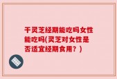 干灵芝经期能吃吗女性能吃吗(灵芝对女性是否适宜经期食用？)