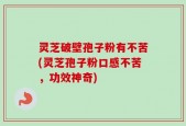 灵芝破壁孢子粉有不苦(灵芝孢子粉口感不苦，功效神奇)
