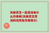 天麻灵芝一起煲汤有什么作用呢(天麻灵芝煲汤的功效及作用简介)