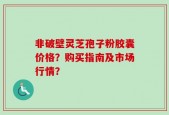 非破壁灵芝孢子粉胶囊价格？购买指南及市场行情？