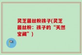 灵芝菌丝粉孩子(灵芝菌丝粉：孩子的“天然宝藏”)