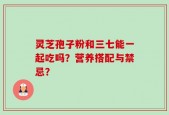 灵芝孢子粉和三七能一起吃吗？营养搭配与禁忌？