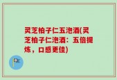 灵芝柏子仁五泡酒(灵芝柏子仁泡酒：五倍提炼，口感更佳)