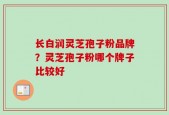长白润灵芝孢子粉品牌？灵芝孢子粉哪个牌子比较好