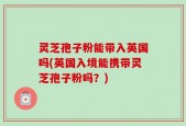 灵芝孢子粉能带入英国吗(英国入境能携带灵芝孢子粉吗？)