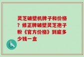 灵芝破壁机牌子和价格？修正牌破壁灵芝孢子粉《官方价格》到底多少钱一盒