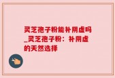 灵芝孢子粉能补阴虚吗_灵芝孢子粉：补阴虚的天然选择