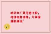 哈药六厂灵芝孢子粉，绝佳滋补选择，引领保健新潮流”