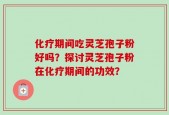 化疗期间吃灵芝孢子粉好吗？探讨灵芝孢子粉在化疗期间的功效？