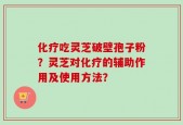 化疗吃灵芝破壁孢子粉？灵芝对化疗的辅助作用及使用方法？