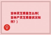 吉林灵芝质量怎么样(吉林产灵芝质量状况如何？)