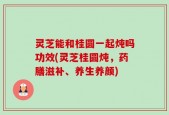 灵芝能和桂圆一起炖吗功效(灵芝桂圆炖，药膳滋补、养生养颜)