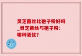 灵芝菌丝比孢子粉好吗_灵芝菌丝与孢子粉：哪种更优？