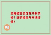 灵甫破壁灵芝孢子粉价格？选购指南与市场行情？