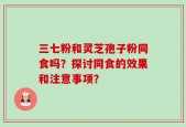 三七粉和灵芝孢子粉同食吗？探讨同食的效果和注意事项？