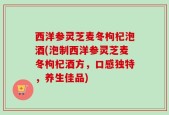 西洋参灵芝麦冬枸杞泡酒(泡制西洋参灵芝麦冬枸杞酒方，口感独特，养生佳品)