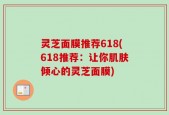 灵芝面膜推荐618(618推荐：让你肌肤倾心的灵芝面膜)