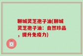 聊城灵芝孢子油(聊城灵芝孢子油：自然珍品，提升免疫力)