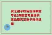 灵芝孢子粉皆选保鹤堂专业(保鹤堂专业提供高品质灵芝孢子粉供选择
