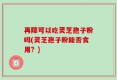 再障可以吃灵芝孢子粉吗(灵芝孢子粉能否食用？)
