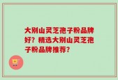 大别山灵芝孢子粉品牌好？精选大别山灵芝孢子粉品牌推荐？