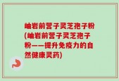 岫岩前营子灵芝孢子粉(岫岩前营子灵芝孢子粉——提升免疫力的自然健康灵药)