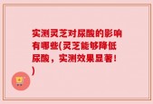 实测灵芝对尿酸的影响有哪些(灵芝能够降低尿酸，实测效果显著！)