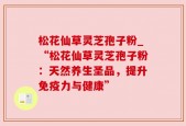 松花仙草灵芝孢子粉_“松花仙草灵芝孢子粉：天然养生圣品，提升免疫力与健康”