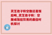 灵芝孢子粉空腹还是饭后喝_灵芝孢子粉：空腹或饭后饮用的最佳时机探讨