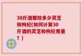 30斤酒要放多少灵芝和枸杞(如何计算30斤酒的灵芝和枸杞用量？)