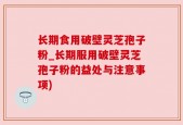 长期食用破壁灵芝孢子粉_长期服用破壁灵芝孢子粉的益处与注意事项)