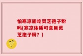 怕寒凉能吃灵芝孢子粉吗(寒凉体质可食用灵芝孢子粉？)