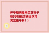 怀孕期间能喝灵芝孢子粉(孕妇能否安全饮用灵芝孢子粉？)