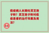 癌症病人长期吃灵芝孢子粉？灵芝孢子粉对癌症患者的治疗效果及用法？